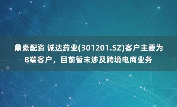 鼎豪配资 诚达药业(301201.SZ)客户主要为B端客户，目前暂未涉及跨境电商业务