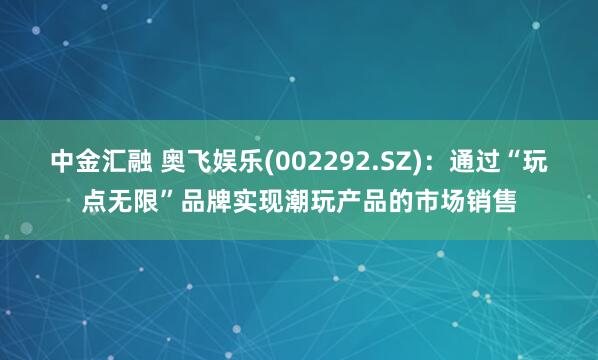 中金汇融 奥飞娱乐(002292.SZ)：通过“玩点无限”品牌实现潮玩产品的市场销售
