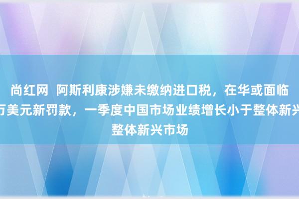 尚红网  阿斯利康涉嫌未缴纳进口税，在华或面临800万美元新罚款，一季度中国市场业绩增长小于整体新兴市场