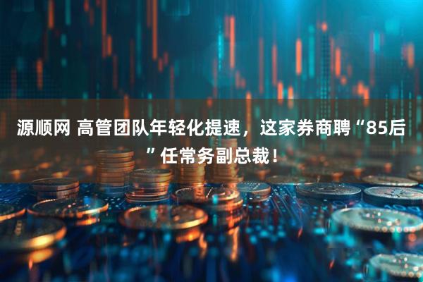 源顺网 高管团队年轻化提速，这家券商聘“85后”任常务副总裁！