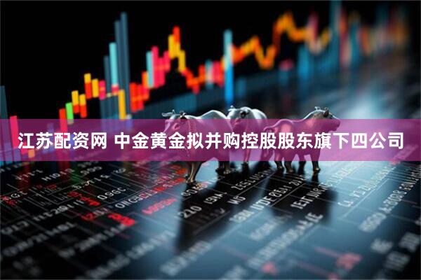 江苏配资网 中金黄金拟并购控股股东旗下四公司