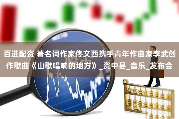 百进配资 著名词作家佟文西携手青年作曲家李武创作歌曲《山歌唱响的地方》_资中县_音乐_发布会