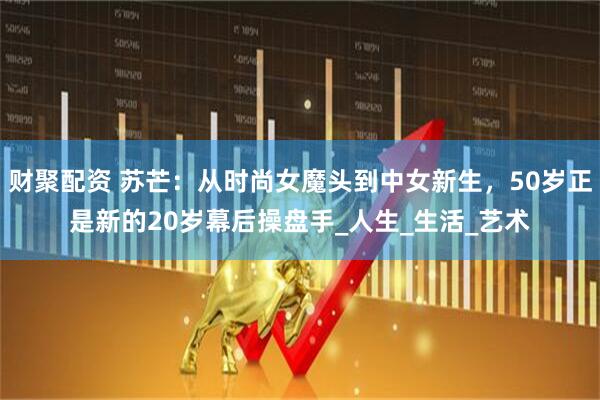 财聚配资 苏芒：从时尚女魔头到中女新生，50岁正是新的20岁幕后操盘手_人生_生活_艺术