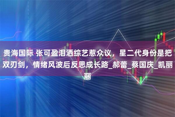 贵海国际 张可盈泪洒综艺惹众议，星二代身份是把双刃剑，情绪风波后反思成长路_郝蕾_蔡国庆_凯丽