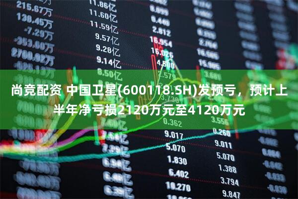 尚竞配资 中国卫星(600118.SH)发预亏，预计上半年净亏损2120万元至4120万元
