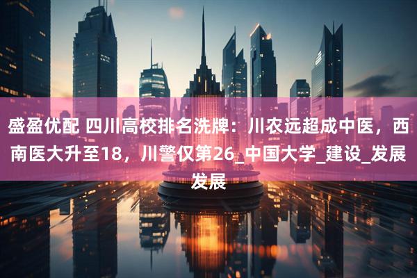 盛盈优配 四川高校排名洗牌：川农远超成中医，西南医大升至18，川警仅第26_中国大学_建设_发展