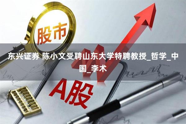 东兴证券 陈小文受聘山东大学特聘教授_哲学_中国_李术