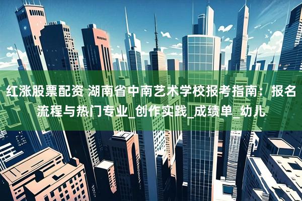 红涨股票配资 湖南省中南艺术学校报考指南：报名流程与热门专业_创作实践_成绩单_幼儿
