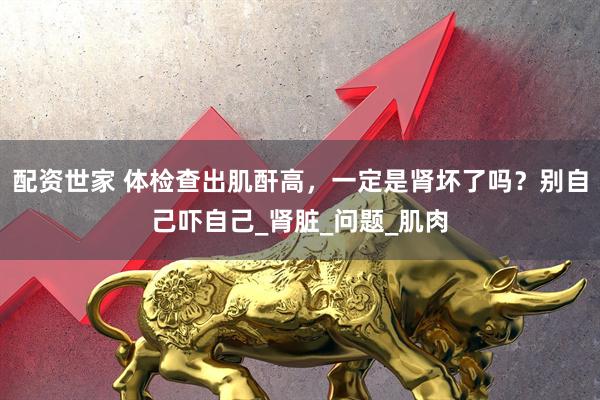配资世家 体检查出肌酐高，一定是肾坏了吗？别自己吓自己_肾脏_问题_肌肉