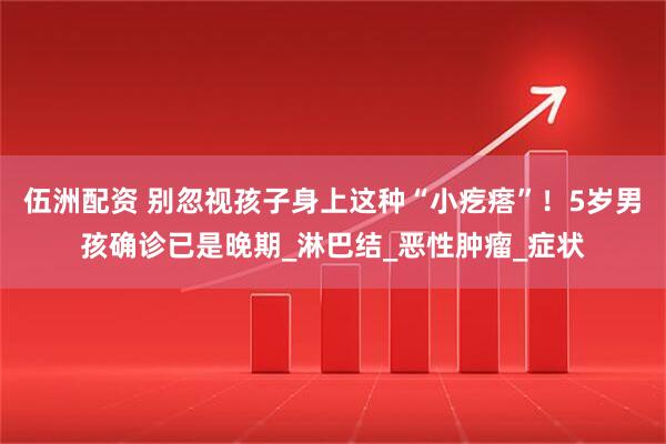 伍洲配资 别忽视孩子身上这种“小疙瘩”！5岁男孩确诊已是晚期_淋巴结_恶性肿瘤_症状