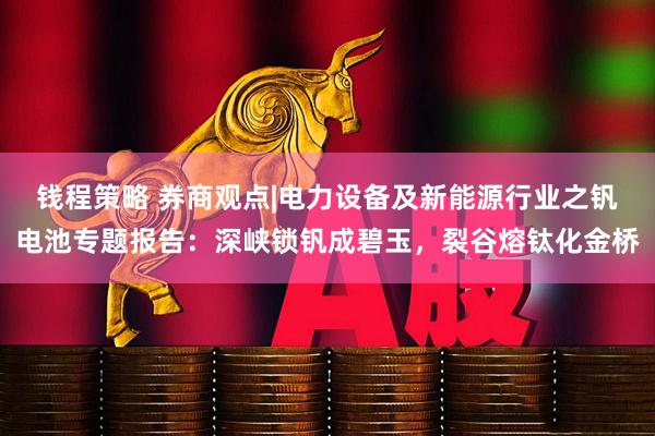 钱程策略 券商观点|电力设备及新能源行业之钒电池专题报告：深峡锁钒成碧玉，裂谷熔钛化金桥
