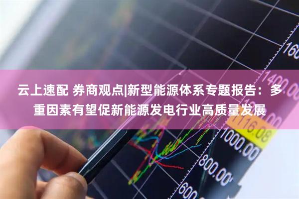 云上速配 券商观点|新型能源体系专题报告：多重因素有望促新能源发电行业高质量发展