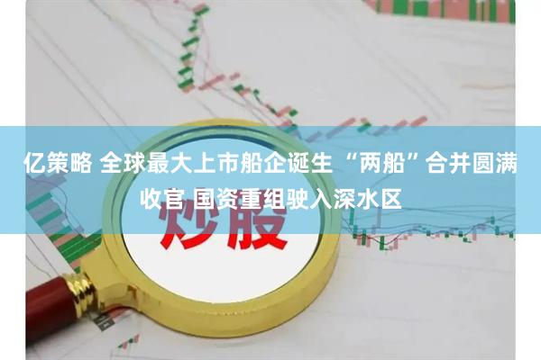 亿策略 全球最大上市船企诞生 “两船”合并圆满收官 国资重组驶入深水区