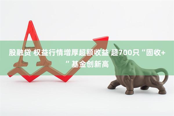 股融贷 权益行情增厚超额收益 超700只“固收+”基金创新高