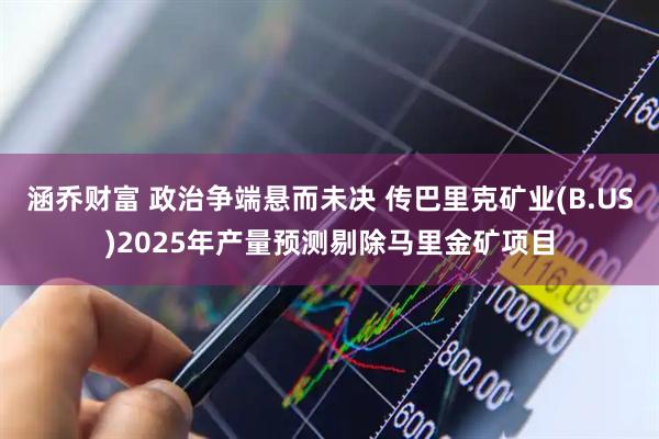 涵乔财富 政治争端悬而未决 传巴里克矿业(B.US)2025年产量预测剔除马里金矿项目
