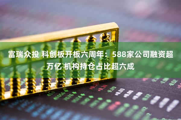 富瑞众投 科创板开板六周年:588家公司融资超万亿 机构持仓占比超六成