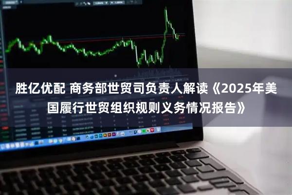 胜亿优配 商务部世贸司负责人解读《2025年美国履行世贸组织规则义务情况报告》