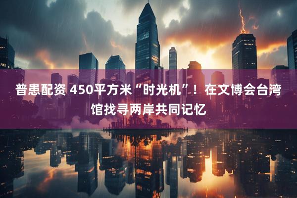 普患配资 450平方米“时光机”!在文博会台湾馆找寻两岸共同记忆