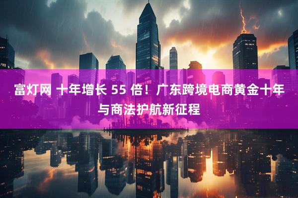 富灯网 十年增长 55 倍！广东跨境电商黄金十年与商法护航新征程